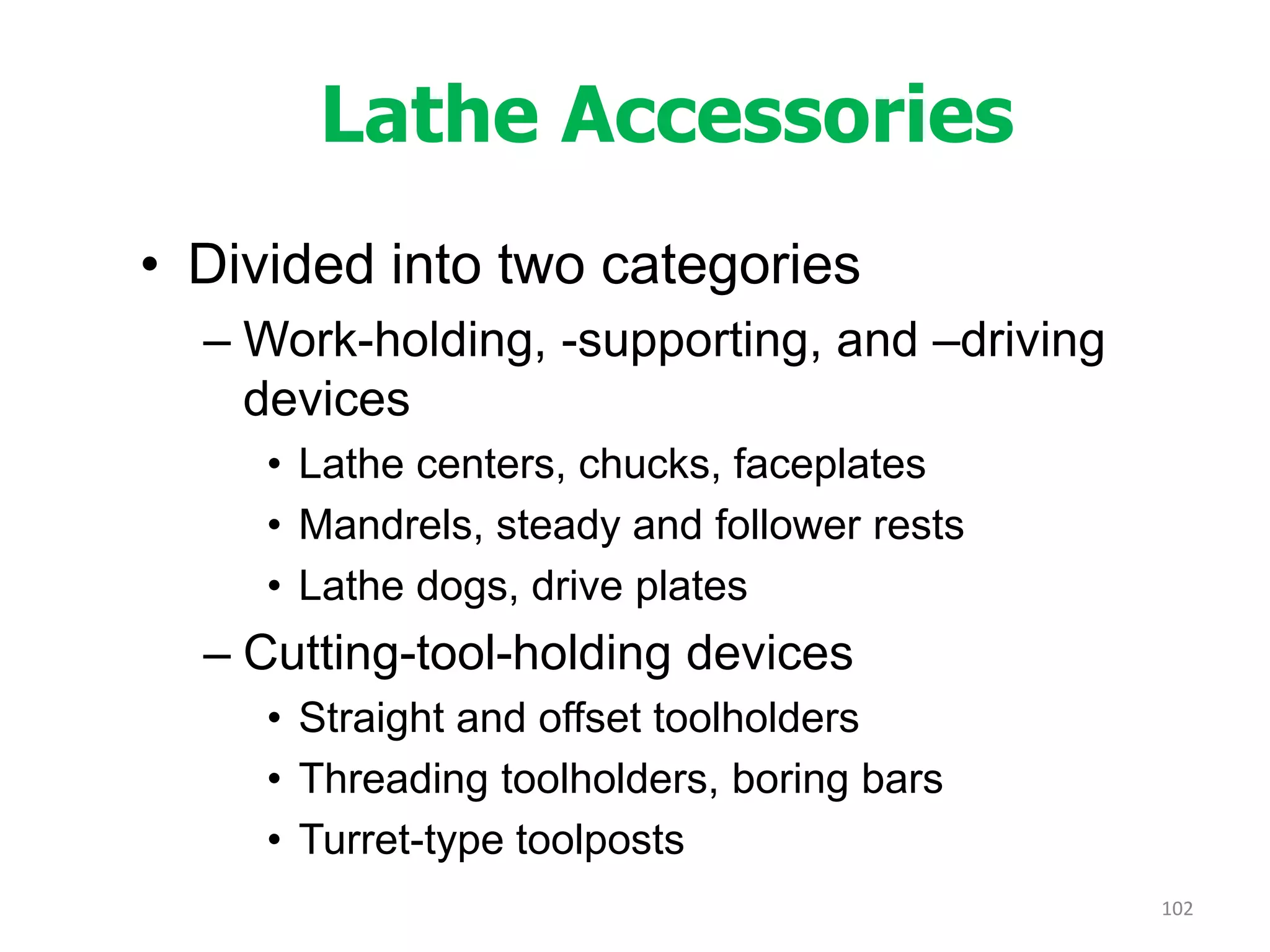 Lathe Accessories
• Divided into two categories
– Work-holding, -supporting, and –driving
devices
• Lathe centers, chucks, faceplates
• Mandrels, steady and follower rests
• Lathe dogs, drive plates
– Cutting-tool-holding devices
• Straight and offset toolholders
• Threading toolholders, boring bars
• Turret-type toolposts
102
 