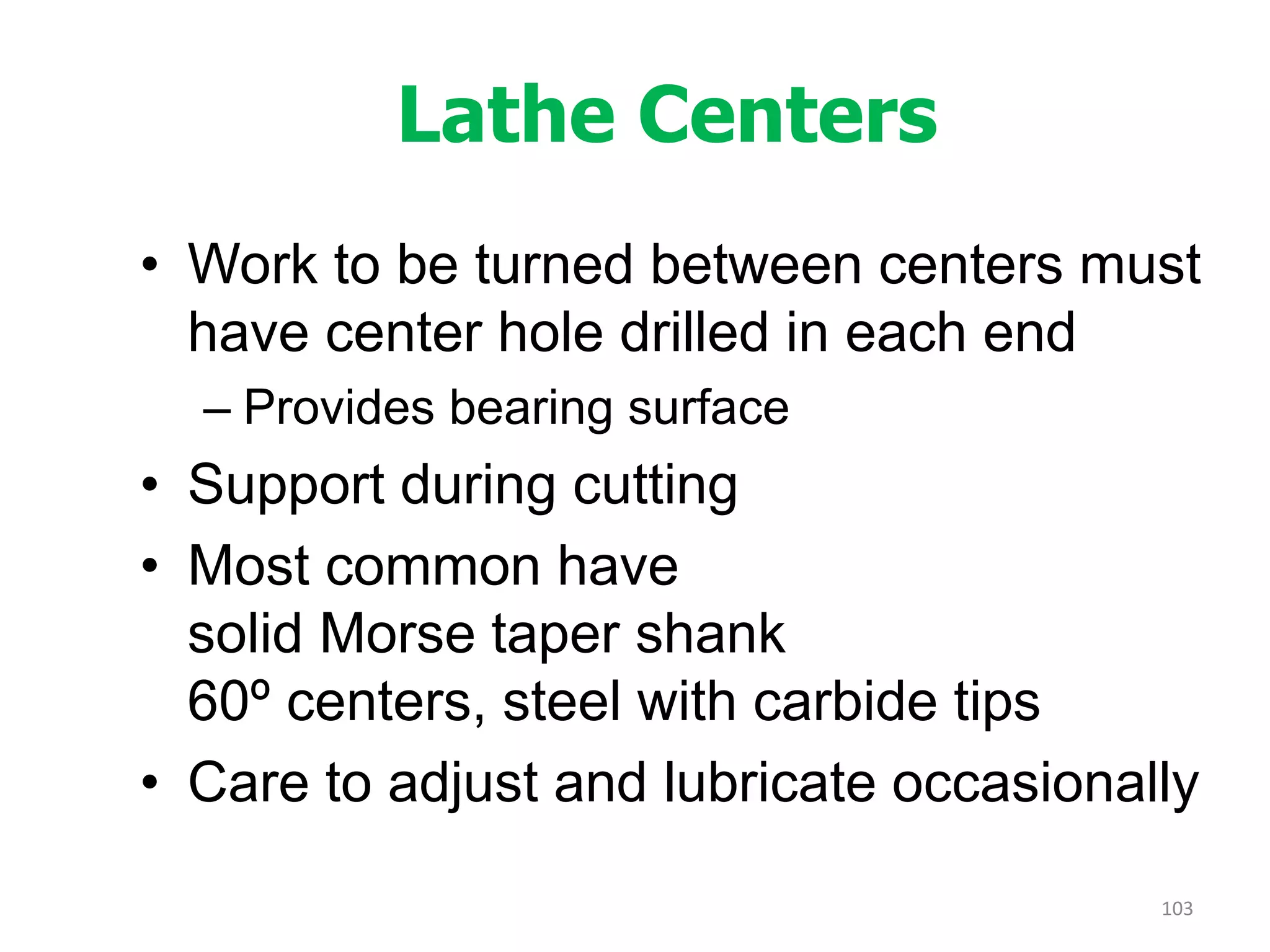 Lathe Centers
• Work to be turned between centers must
have center hole drilled in each end
– Provides bearing surface
• Support during cutting
• Most common have
solid Morse taper shank
60º centers, steel with carbide tips
• Care to adjust and lubricate occasionally
103
 