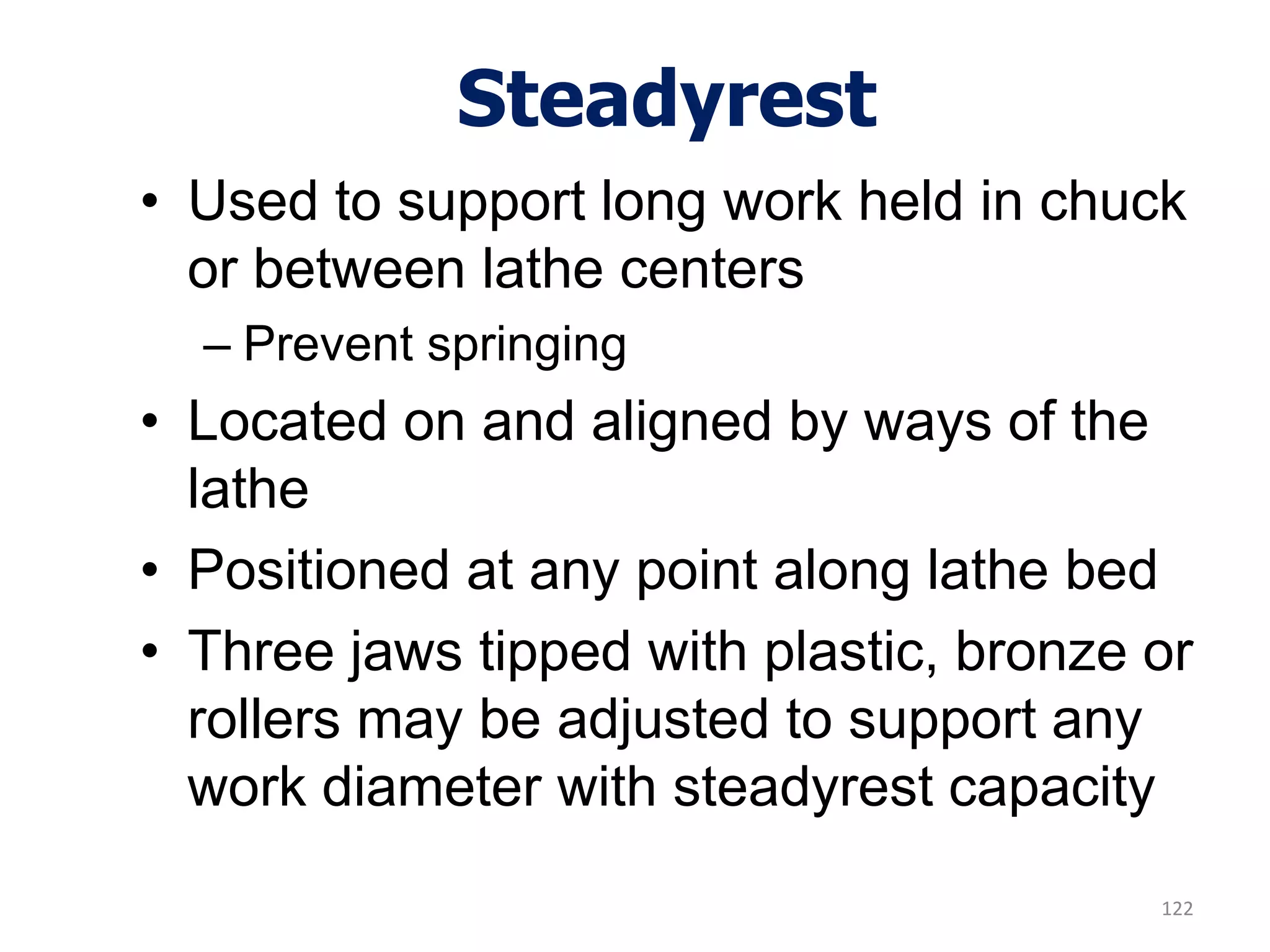 Steadyrest
• Used to support long work held in chuck
or between lathe centers
– Prevent springing
• Located on and aligned by ways of the
lathe
• Positioned at any point along lathe bed
• Three jaws tipped with plastic, bronze or
rollers may be adjusted to support any
work diameter with steadyrest capacity
122
 