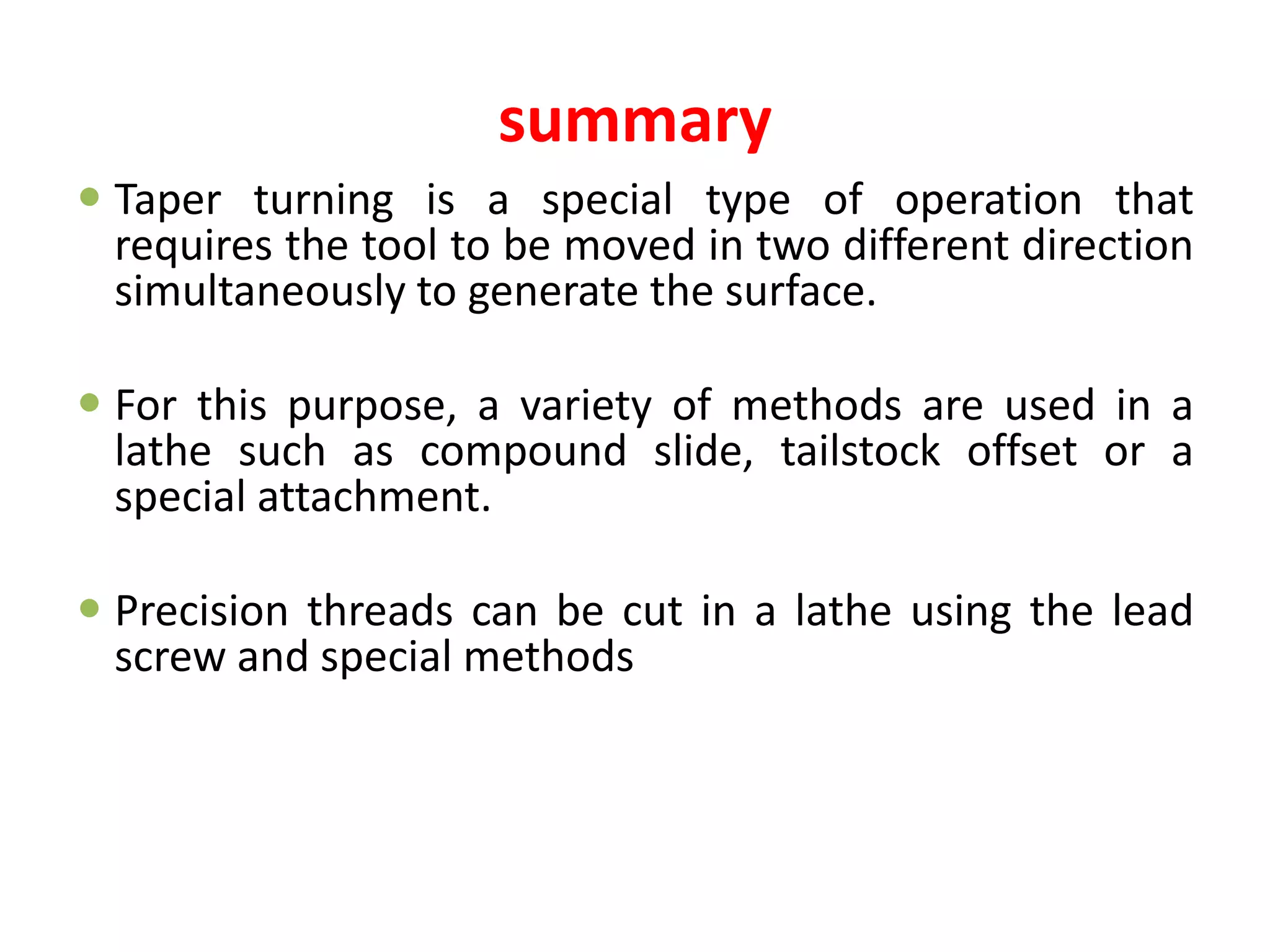 summary
 Taper turning is a special type of operation that
requires the tool to be moved in two different direction
simultaneously to generate the surface.
 For this purpose, a variety of methods are used in a
lathe such as compound slide, tailstock offset or a
special attachment.
 Precision threads can be cut in a lathe using the lead
screw and special methods
 