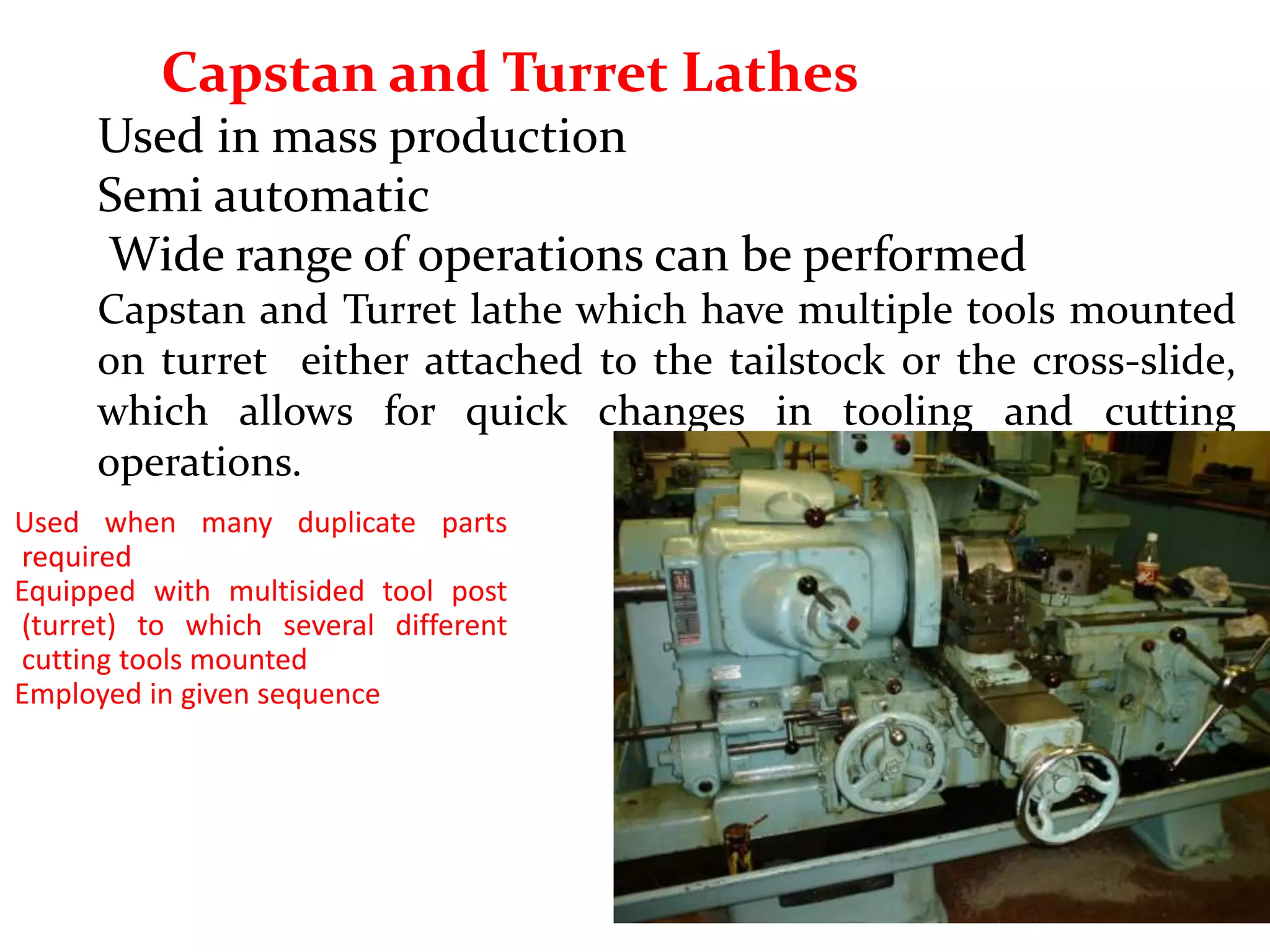 Capstan and Turret Lathes
Used in mass production
Semi automatic
Wide range of operations can be performed
Capstan and Turret lathe which have multiple tools mounted
on turret either attached to the tailstock or the cross-slide,
which allows for quick changes in tooling and cutting
operations.
Used when many duplicate parts
required
Equipped with multisided tool post
(turret) to which several different
cutting tools mounted
Employed in given sequence
 