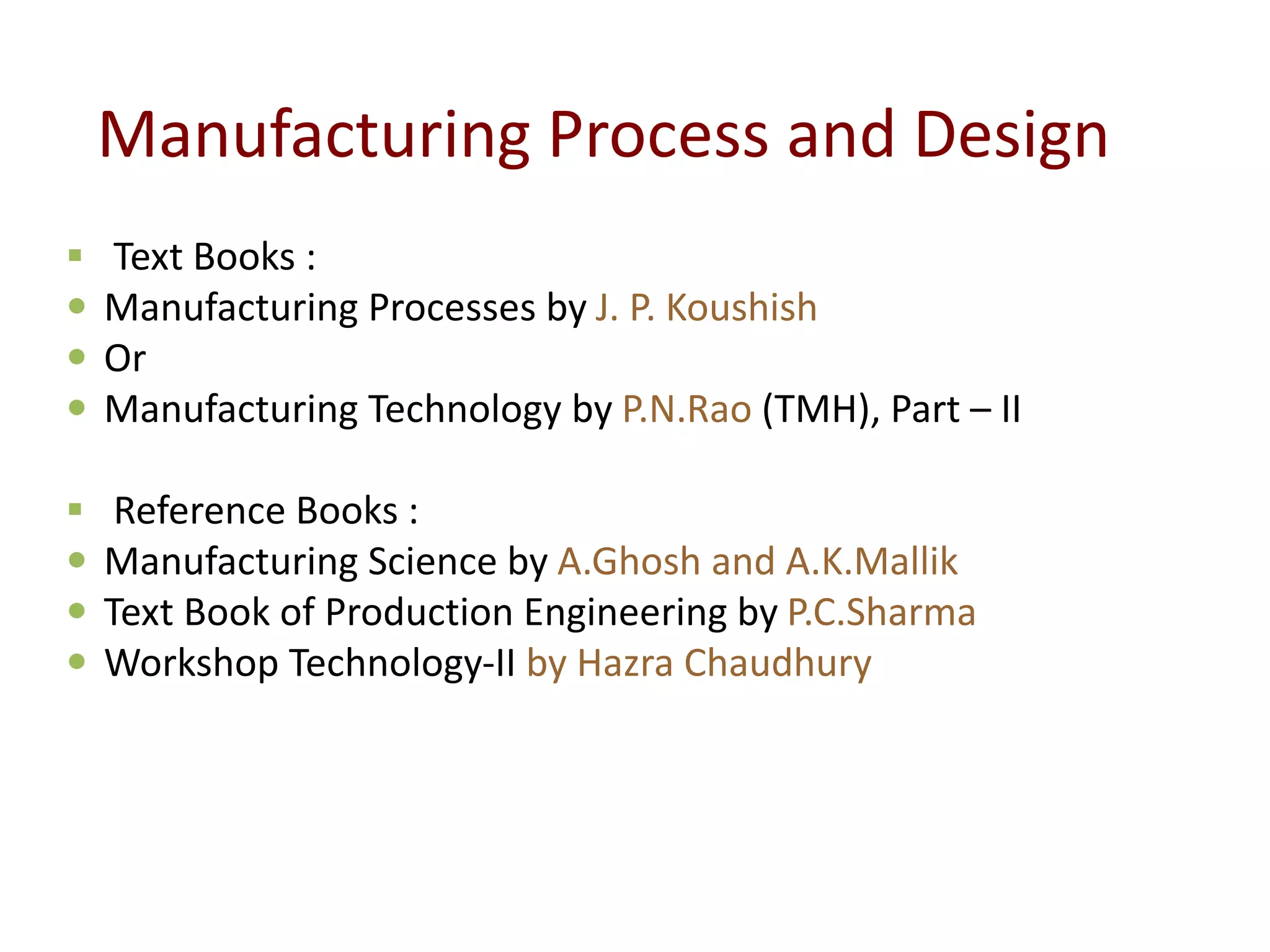 Manufacturing Process and Design
 Text Books :
 Manufacturing Processes by J. P. Koushish
 Or
 Manufacturing Technology by P.N.Rao (TMH), Part – II
 Reference Books :
 Manufacturing Science by A.Ghosh and A.K.Mallik
 Text Book of Production Engineering by P.C.Sharma
 Workshop Technology-II by Hazra Chaudhury
 
