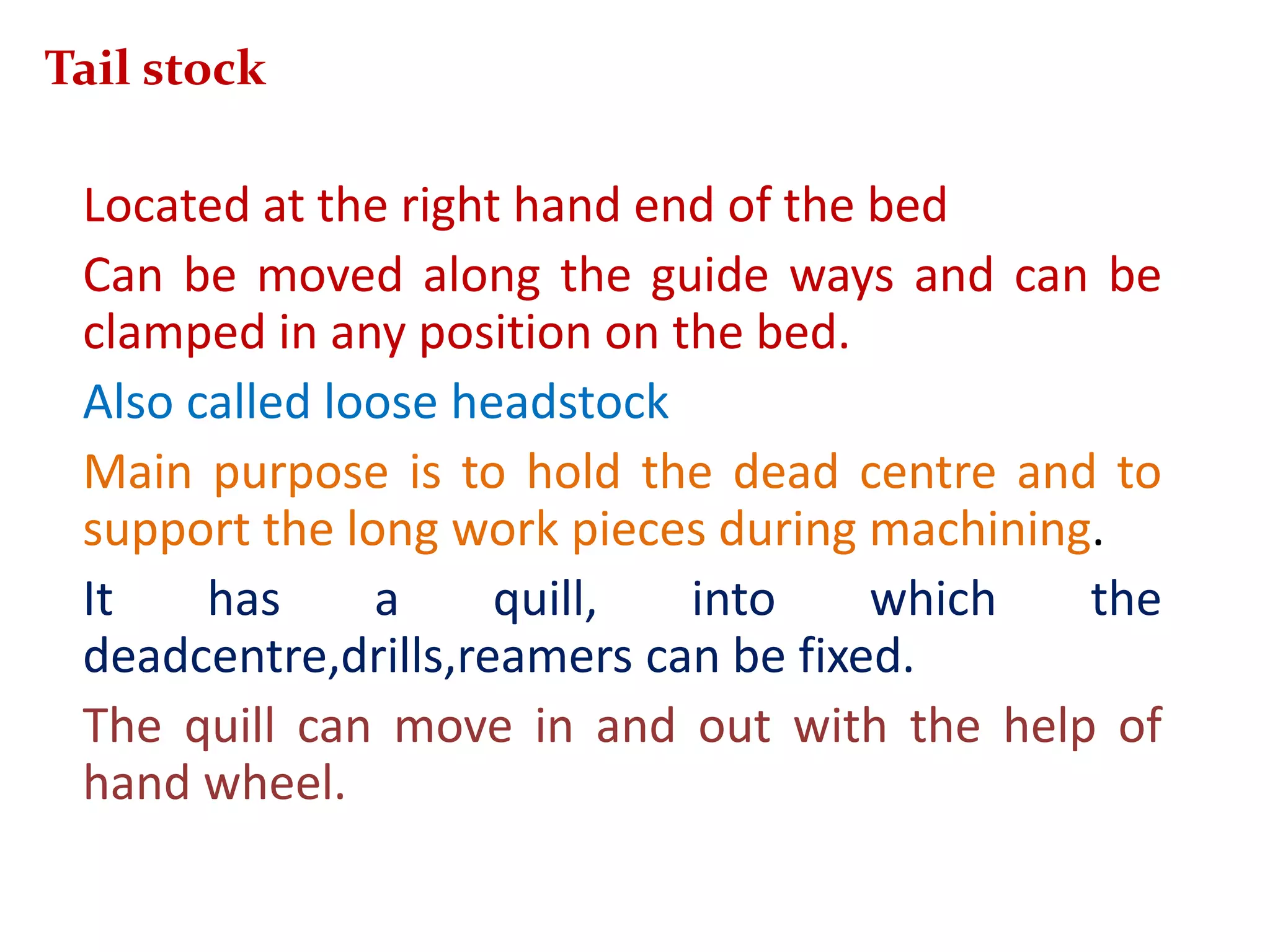 Located at the right hand end of the bed
Can be moved along the guide ways and can be
clamped in any position on the bed.
Also called loose headstock
Main purpose is to hold the dead centre and to
support the long work pieces during machining.
It has a quill, into which the
deadcentre,drills,reamers can be fixed.
The quill can move in and out with the help of
hand wheel.
Tail stock
 