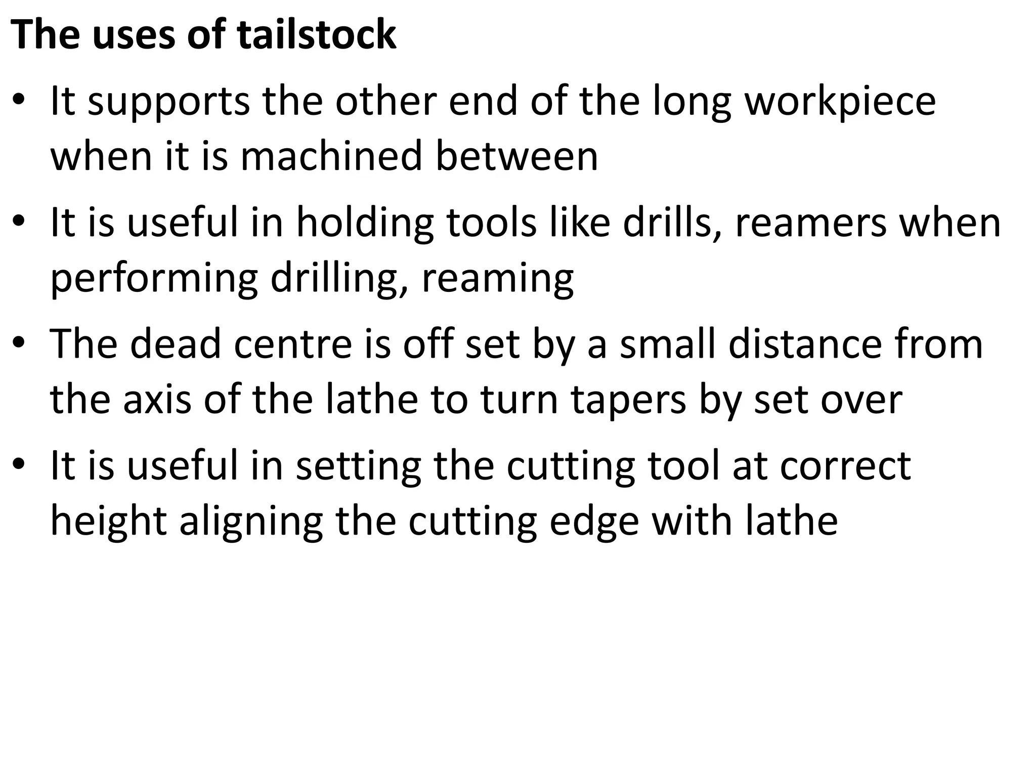The uses of tailstock
• It supports the other end of the long workpiece
when it is machined between
• It is useful in holding tools like drills, reamers when
performing drilling, reaming
• The dead centre is off set by a small distance from
the axis of the lathe to turn tapers by set over
• It is useful in setting the cutting tool at correct
height aligning the cutting edge with lathe
 