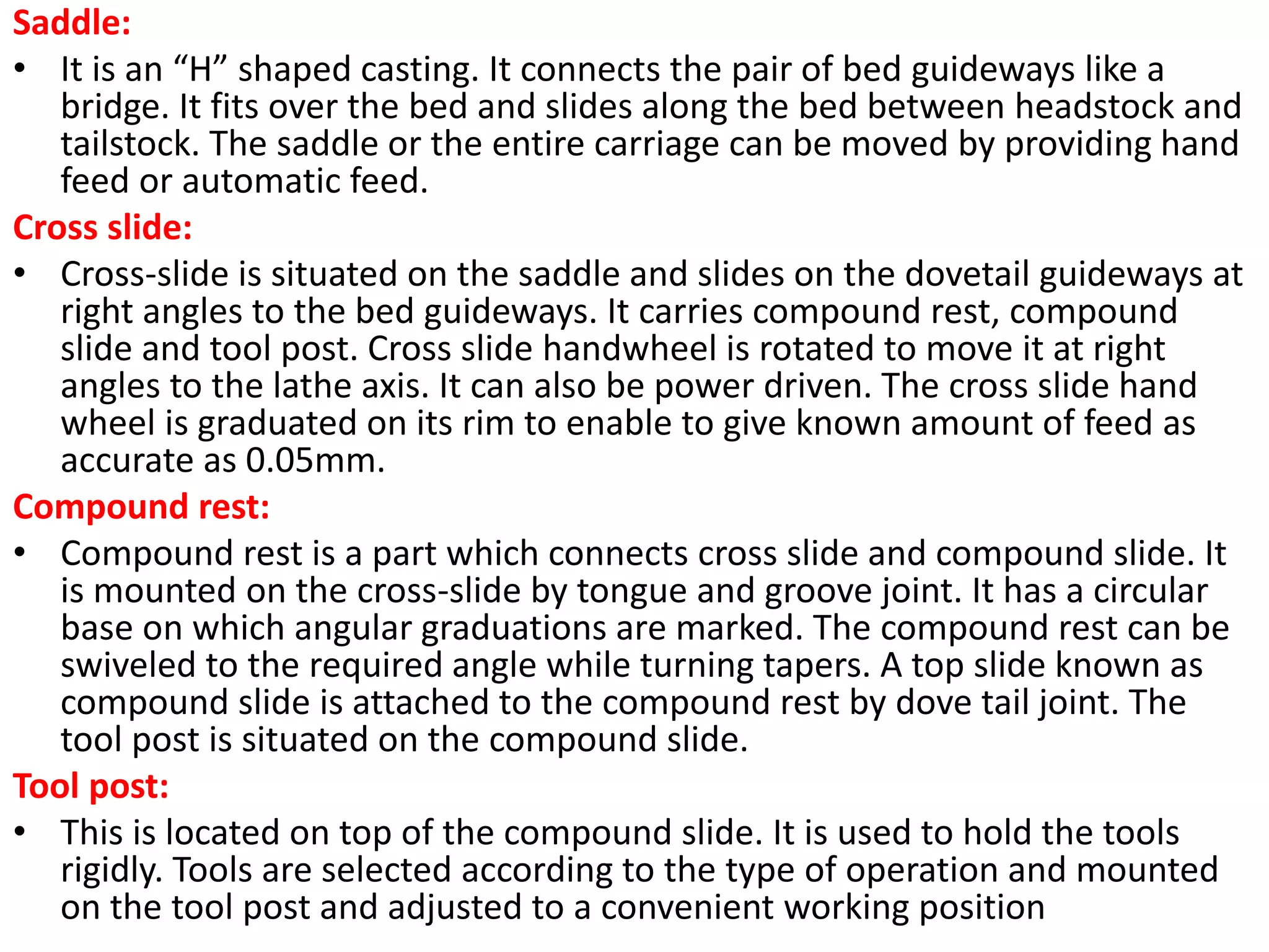 Saddle:
• It is an “H” shaped casting. It connects the pair of bed guideways like a
bridge. It fits over the bed and slides along the bed between headstock and
tailstock. The saddle or the entire carriage can be moved by providing hand
feed or automatic feed.
Cross slide:
• Cross-slide is situated on the saddle and slides on the dovetail guideways at
right angles to the bed guideways. It carries compound rest, compound
slide and tool post. Cross slide handwheel is rotated to move it at right
angles to the lathe axis. It can also be power driven. The cross slide hand
wheel is graduated on its rim to enable to give known amount of feed as
accurate as 0.05mm.
Compound rest:
• Compound rest is a part which connects cross slide and compound slide. It
is mounted on the cross-slide by tongue and groove joint. It has a circular
base on which angular graduations are marked. The compound rest can be
swiveled to the required angle while turning tapers. A top slide known as
compound slide is attached to the compound rest by dove tail joint. The
tool post is situated on the compound slide.
Tool post:
• This is located on top of the compound slide. It is used to hold the tools
rigidly. Tools are selected according to the type of operation and mounted
on the tool post and adjusted to a convenient working position
 