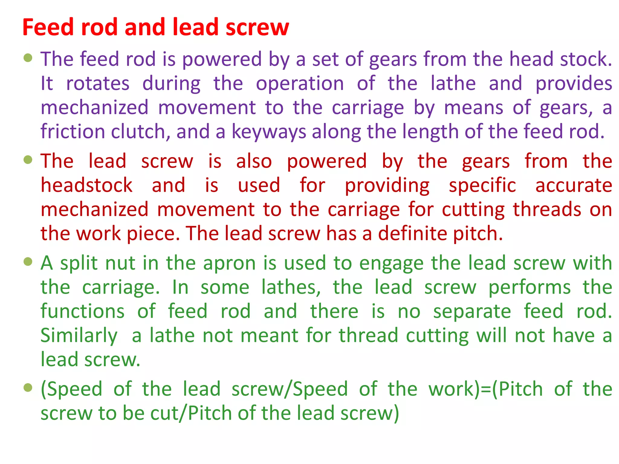 Feed rod and lead screw
 The feed rod is powered by a set of gears from the head stock.
It rotates during the operation of the lathe and provides
mechanized movement to the carriage by means of gears, a
friction clutch, and a keyways along the length of the feed rod.
 The lead screw is also powered by the gears from the
headstock and is used for providing specific accurate
mechanized movement to the carriage for cutting threads on
the work piece. The lead screw has a definite pitch.
 A split nut in the apron is used to engage the lead screw with
the carriage. In some lathes, the lead screw performs the
functions of feed rod and there is no separate feed rod.
Similarly a lathe not meant for thread cutting will not have a
lead screw.
 (Speed of the lead screw/Speed of the work)=(Pitch of the
screw to be cut/Pitch of the lead screw)
 