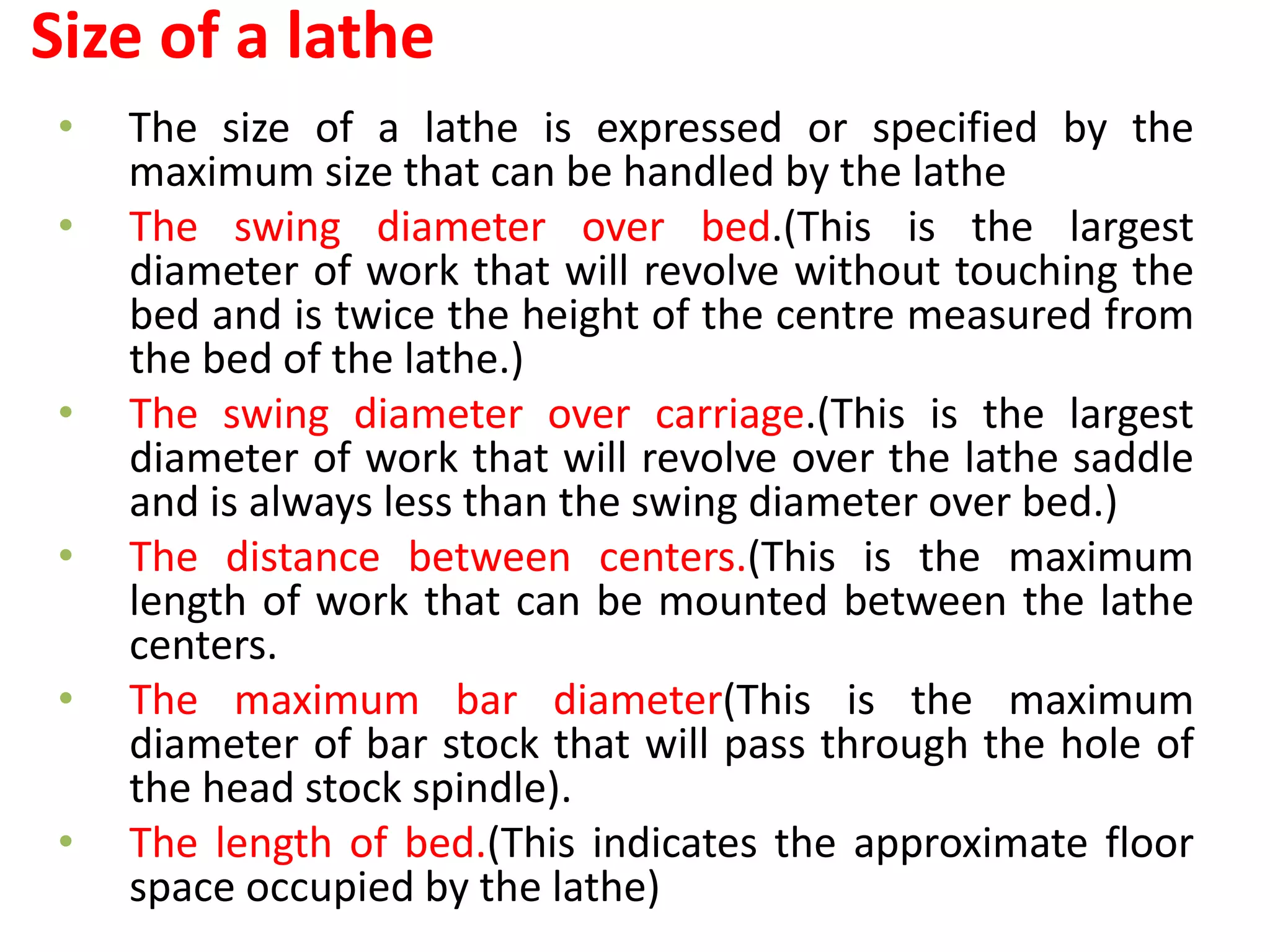 Size of a lathe
• The size of a lathe is expressed or specified by the
maximum size that can be handled by the lathe
• The swing diameter over bed.(This is the largest
diameter of work that will revolve without touching the
bed and is twice the height of the centre measured from
the bed of the lathe.)
• The swing diameter over carriage.(This is the largest
diameter of work that will revolve over the lathe saddle
and is always less than the swing diameter over bed.)
• The distance between centers.(This is the maximum
length of work that can be mounted between the lathe
centers.
• The maximum bar diameter(This is the maximum
diameter of bar stock that will pass through the hole of
the head stock spindle).
• The length of bed.(This indicates the approximate floor
space occupied by the lathe)
 