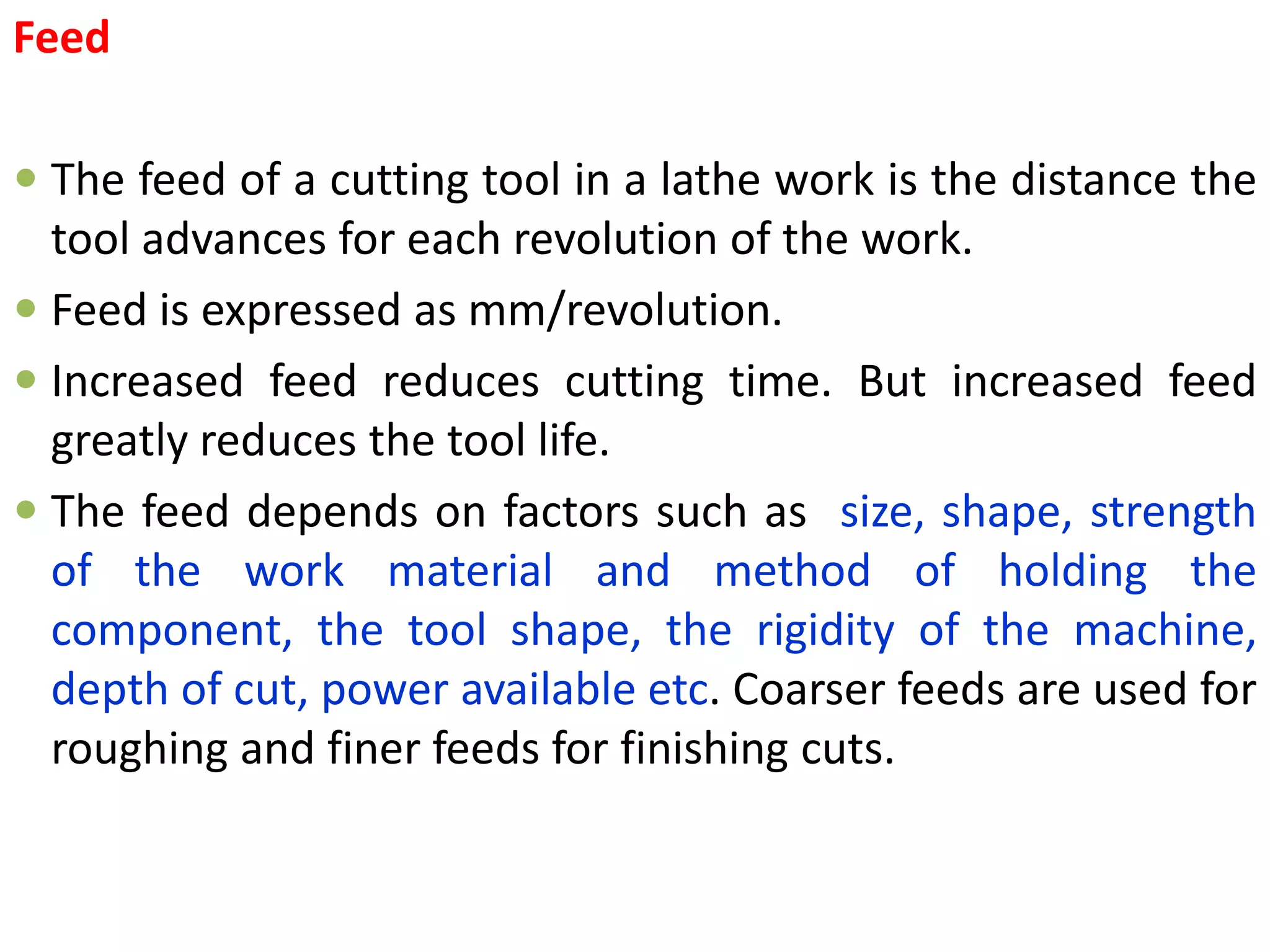 Feed
 The feed of a cutting tool in a lathe work is the distance the
tool advances for each revolution of the work.
 Feed is expressed as mm/revolution.
 Increased feed reduces cutting time. But increased feed
greatly reduces the tool life.
 The feed depends on factors such as size, shape, strength
of the work material and method of holding the
component, the tool shape, the rigidity of the machine,
depth of cut, power available etc. Coarser feeds are used for
roughing and finer feeds for finishing cuts.
 