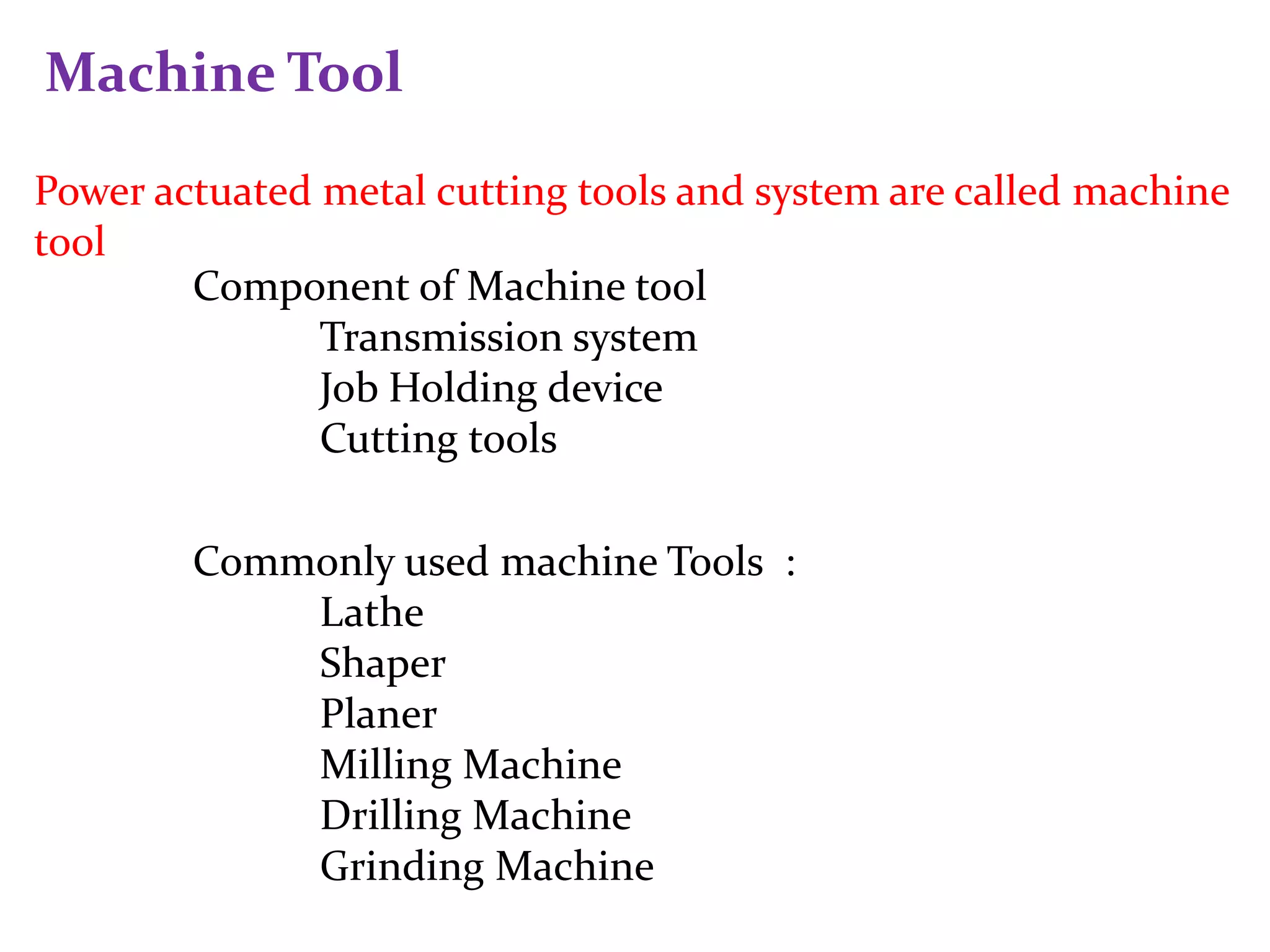 Machine Tool
Power actuated metal cutting tools and system are called machine
tool
Component of Machine tool
Transmission system
Job Holding device
Cutting tools
Commonly used machine Tools :
Lathe
Shaper
Planer
Milling Machine
Drilling Machine
Grinding Machine
 