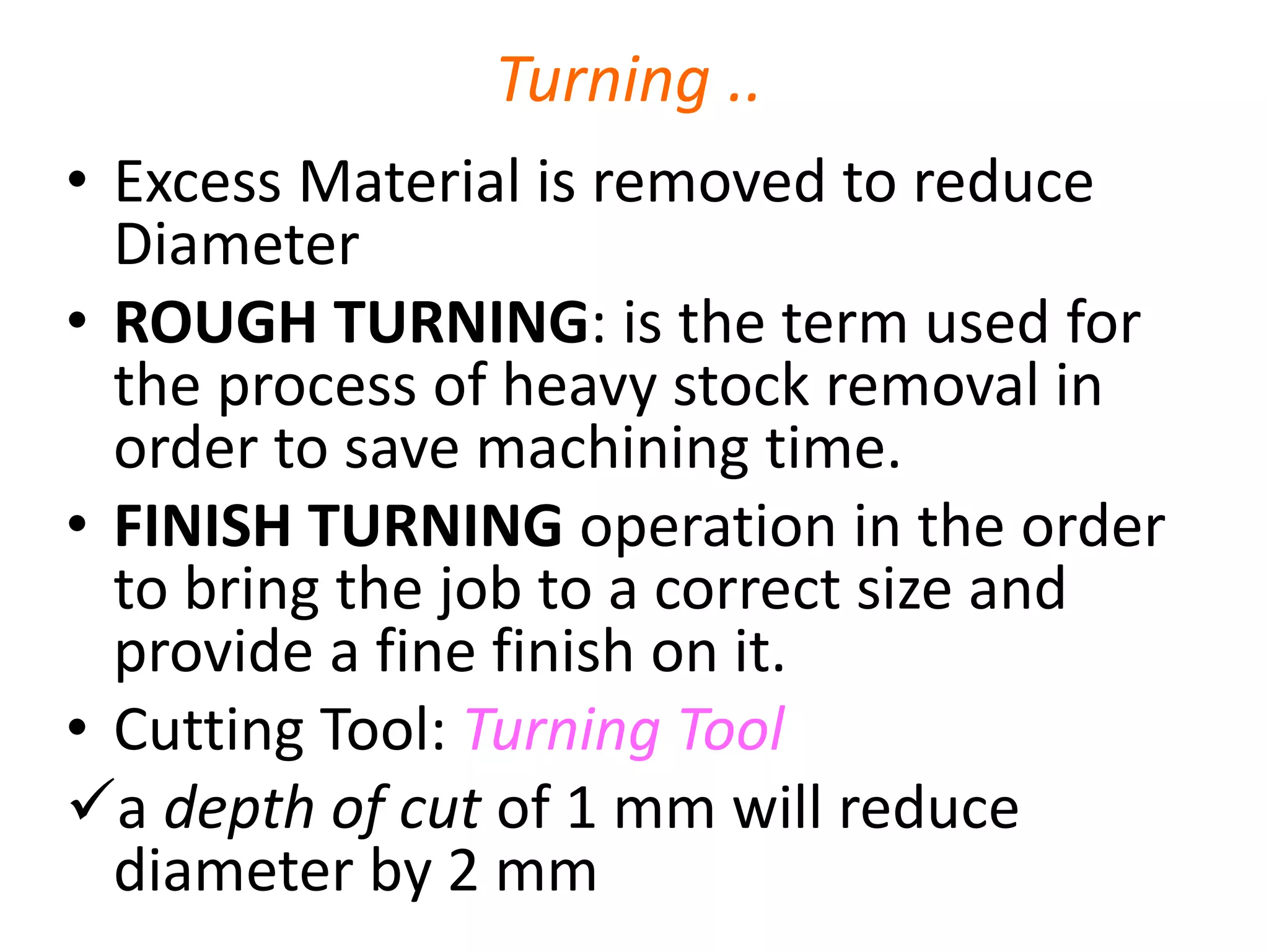 Turning ..
• Excess Material is removed to reduce
Diameter
• ROUGH TURNING: is the term used for
the process of heavy stock removal in
order to save machining time.
• FINISH TURNING operation in the order
to bring the job to a correct size and
provide a fine finish on it.
• Cutting Tool: Turning Tool
a depth of cut of 1 mm will reduce
diameter by 2 mm
 