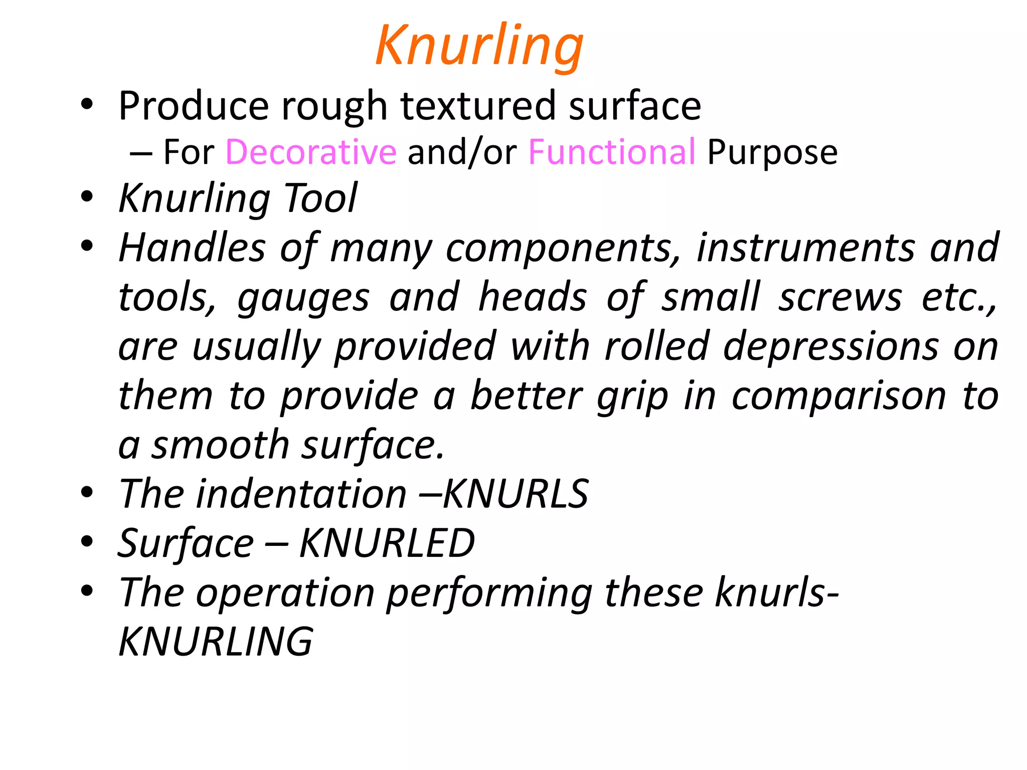 Knurling
• Produce rough textured surface
– For Decorative and/or Functional Purpose
• Knurling Tool
• Handles of many components, instruments and
tools, gauges and heads of small screws etc.,
are usually provided with rolled depressions on
them to provide a better grip in comparison to
a smooth surface.
• The indentation –KNURLS
• Surface – KNURLED
• The operation performing these knurls-
KNURLING
 