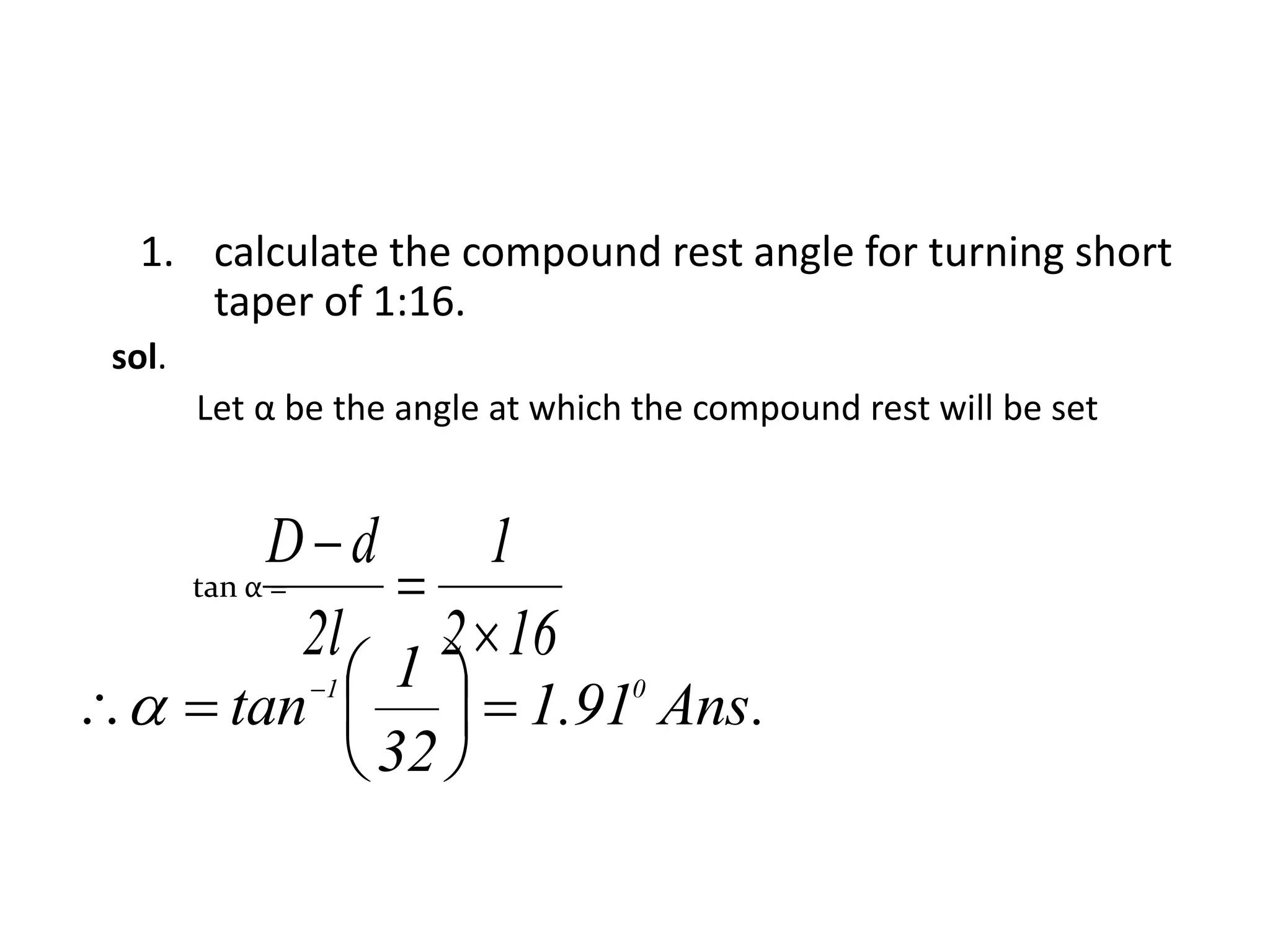 1. calculate the compound rest angle for turning short
taper of 1:16.
sol.
Let α be the angle at which the compound rest will be set
tan α =
162
1
l2
dD



.Ans91.1
32
1
tan 01






 

 