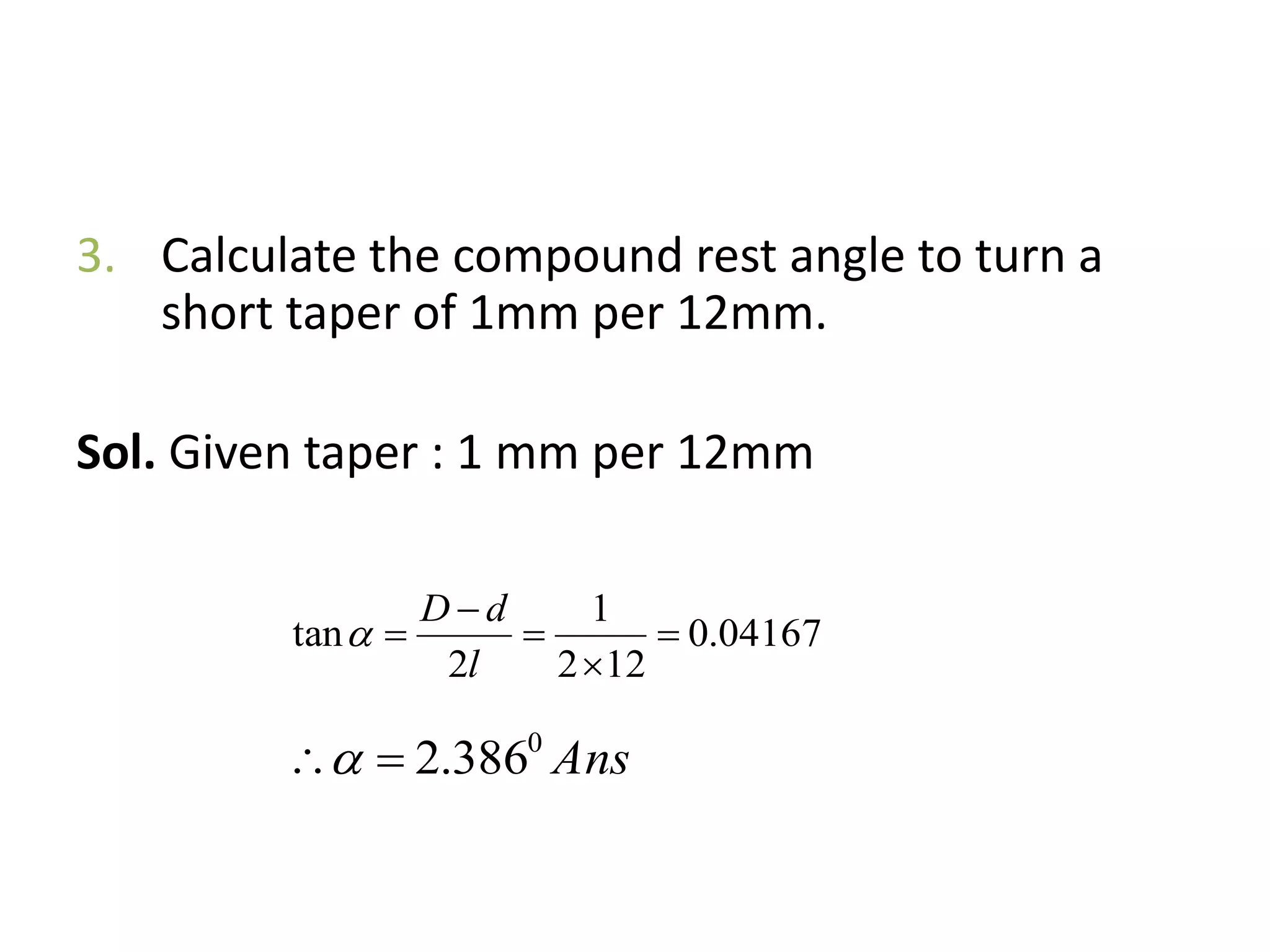 3. Calculate the compound rest angle to turn a
short taper of 1mm per 12mm.
Sol. Given taper : 1 mm per 12mm
04167.0
122
1
2
tan 




l
dD

Ans0
386.2
 