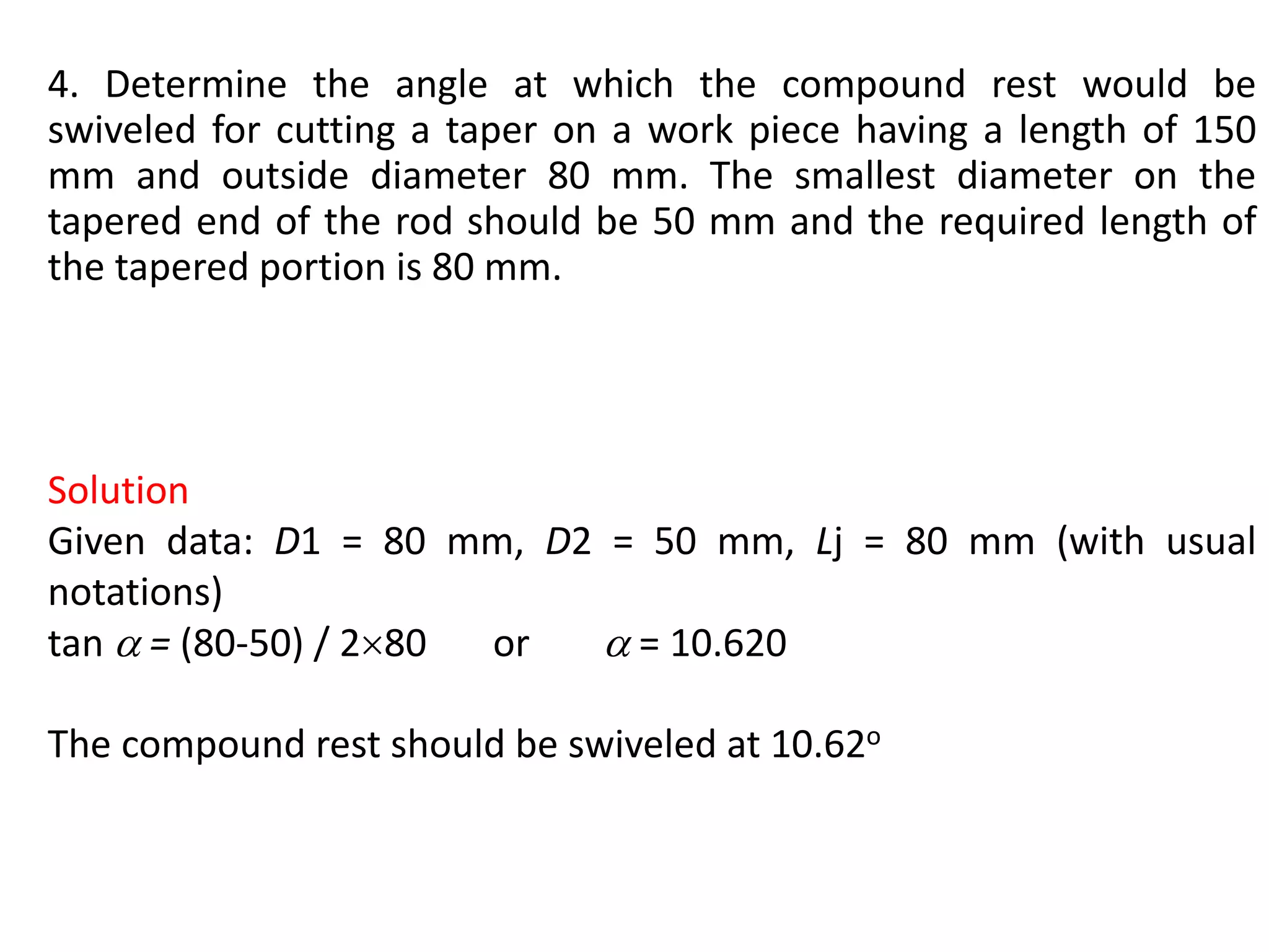 4. Determine the angle at which the compound rest would be
swiveled for cutting a taper on a work piece having a length of 150
mm and outside diameter 80 mm. The smallest diameter on the
tapered end of the rod should be 50 mm and the required length of
the tapered portion is 80 mm.
Solution
Given data: D1 = 80 mm, D2 = 50 mm, Lj = 80 mm (with usual
notations)
tan  = (80-50) / 280 or  = 10.620
The compound rest should be swiveled at 10.62o
 