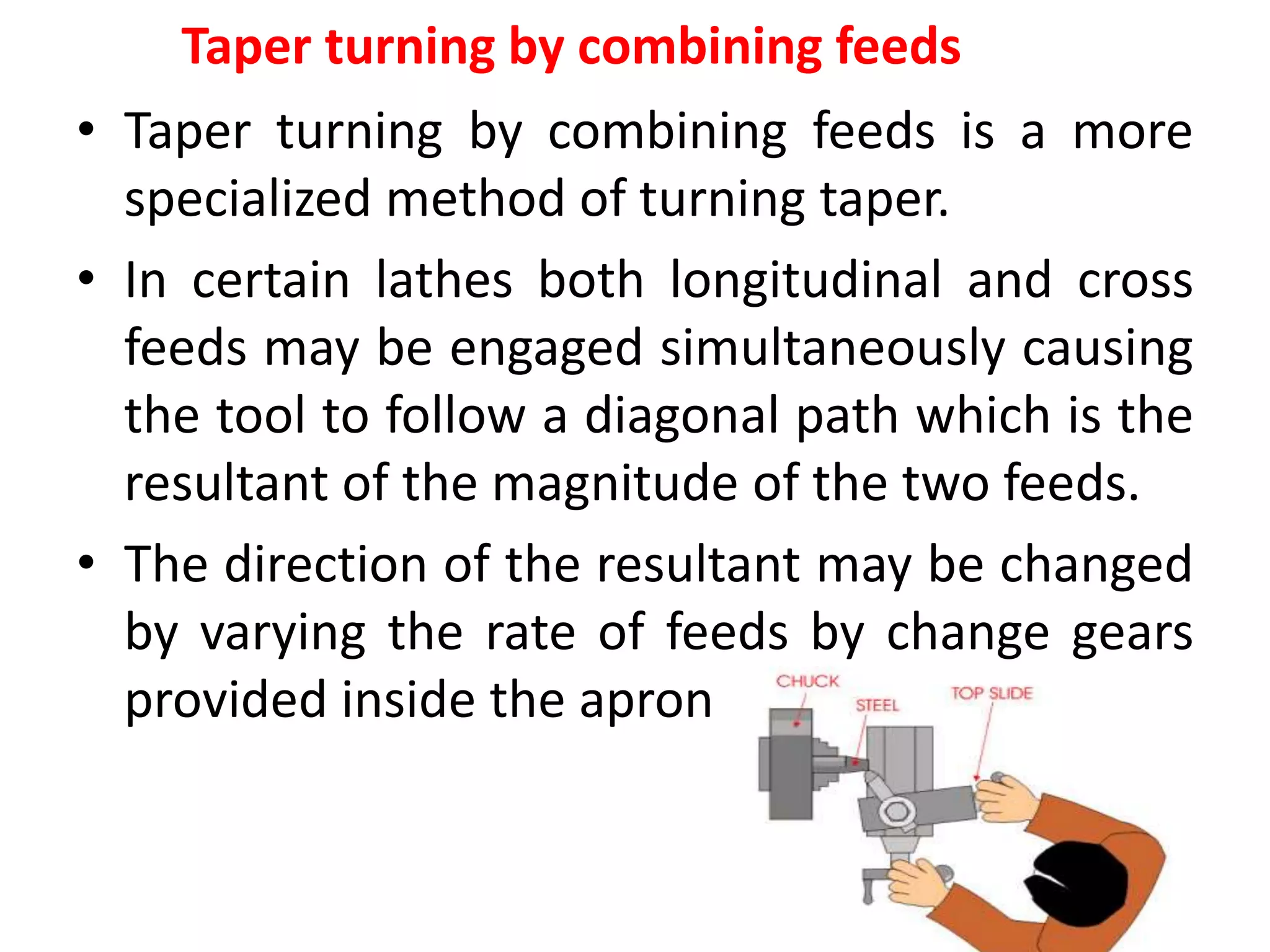 Taper turning by combining feeds
• Taper turning by combining feeds is a more
specialized method of turning taper.
• In certain lathes both longitudinal and cross
feeds may be engaged simultaneously causing
the tool to follow a diagonal path which is the
resultant of the magnitude of the two feeds.
• The direction of the resultant may be changed
by varying the rate of feeds by change gears
provided inside the apron.
 