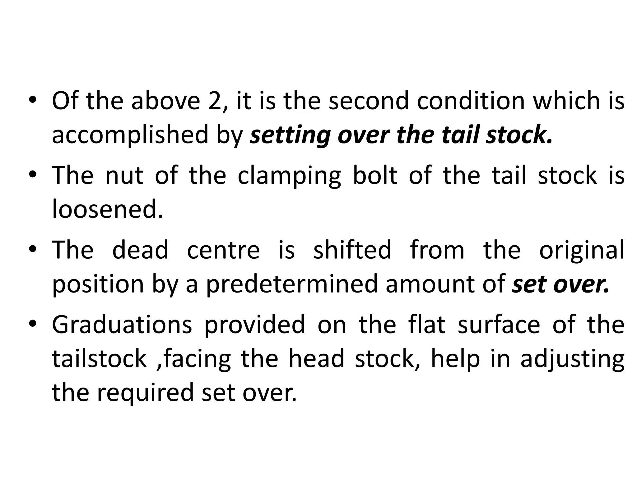 • Of the above 2, it is the second condition which is
accomplished by setting over the tail stock.
• The nut of the clamping bolt of the tail stock is
loosened.
• The dead centre is shifted from the original
position by a predetermined amount of set over.
• Graduations provided on the flat surface of the
tailstock ,facing the head stock, help in adjusting
the required set over.
 
