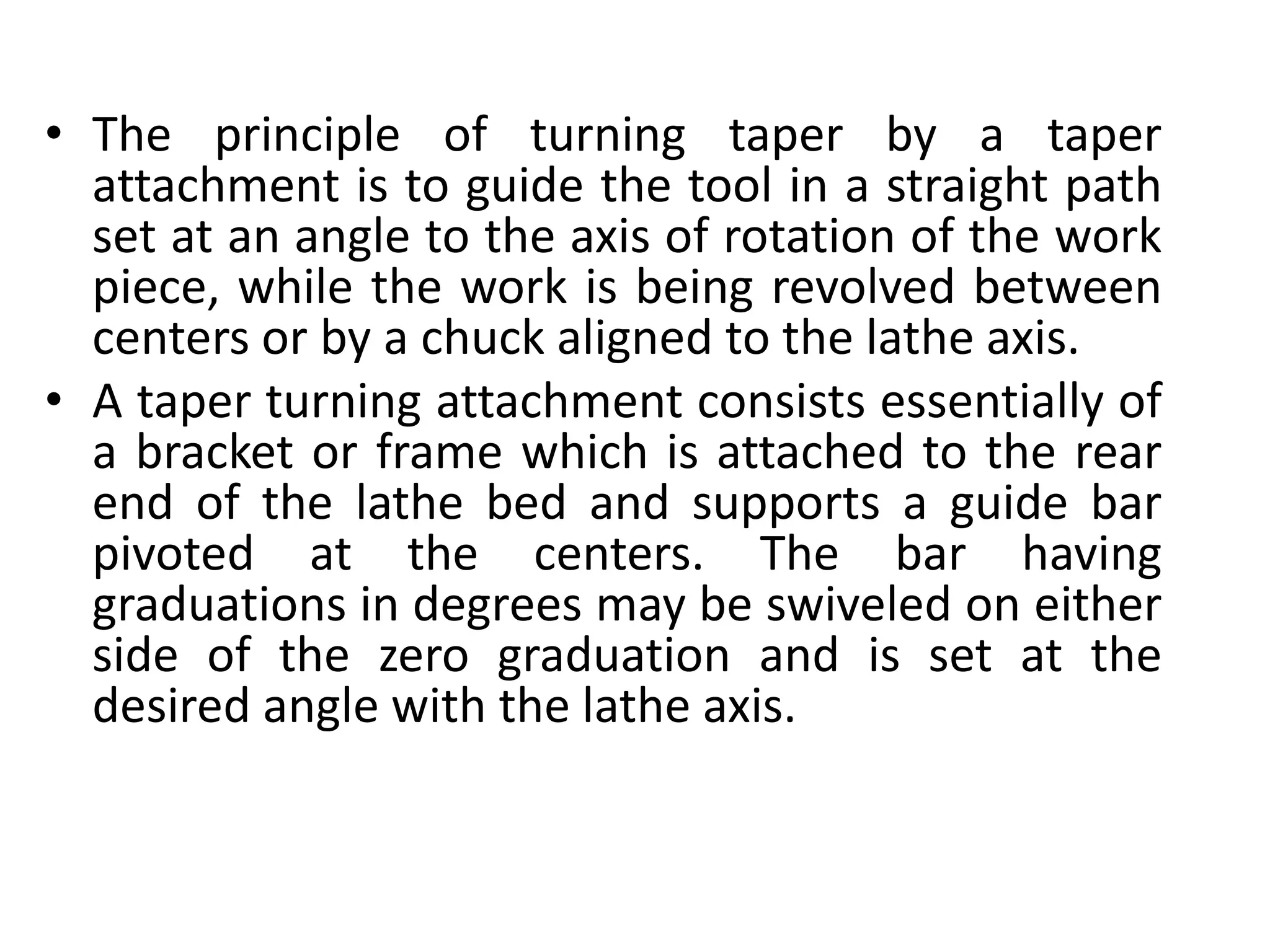 • The principle of turning taper by a taper
attachment is to guide the tool in a straight path
set at an angle to the axis of rotation of the work
piece, while the work is being revolved between
centers or by a chuck aligned to the lathe axis.
• A taper turning attachment consists essentially of
a bracket or frame which is attached to the rear
end of the lathe bed and supports a guide bar
pivoted at the centers. The bar having
graduations in degrees may be swiveled on either
side of the zero graduation and is set at the
desired angle with the lathe axis.
 