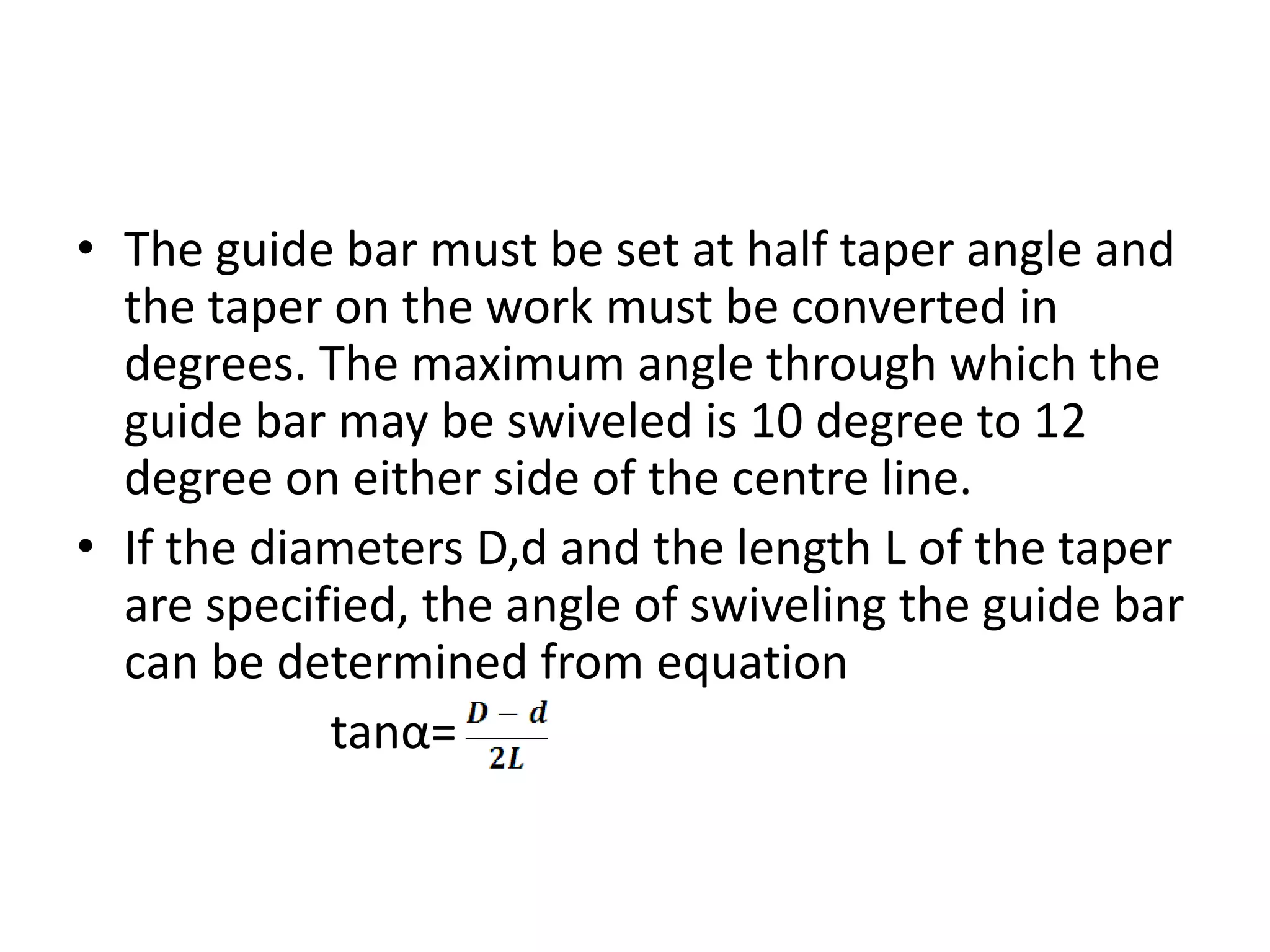 • The guide bar must be set at half taper angle and
the taper on the work must be converted in
degrees. The maximum angle through which the
guide bar may be swiveled is 10 degree to 12
degree on either side of the centre line.
• If the diameters D,d and the length L of the taper
are specified, the angle of swiveling the guide bar
can be determined from equation
tanα=
 