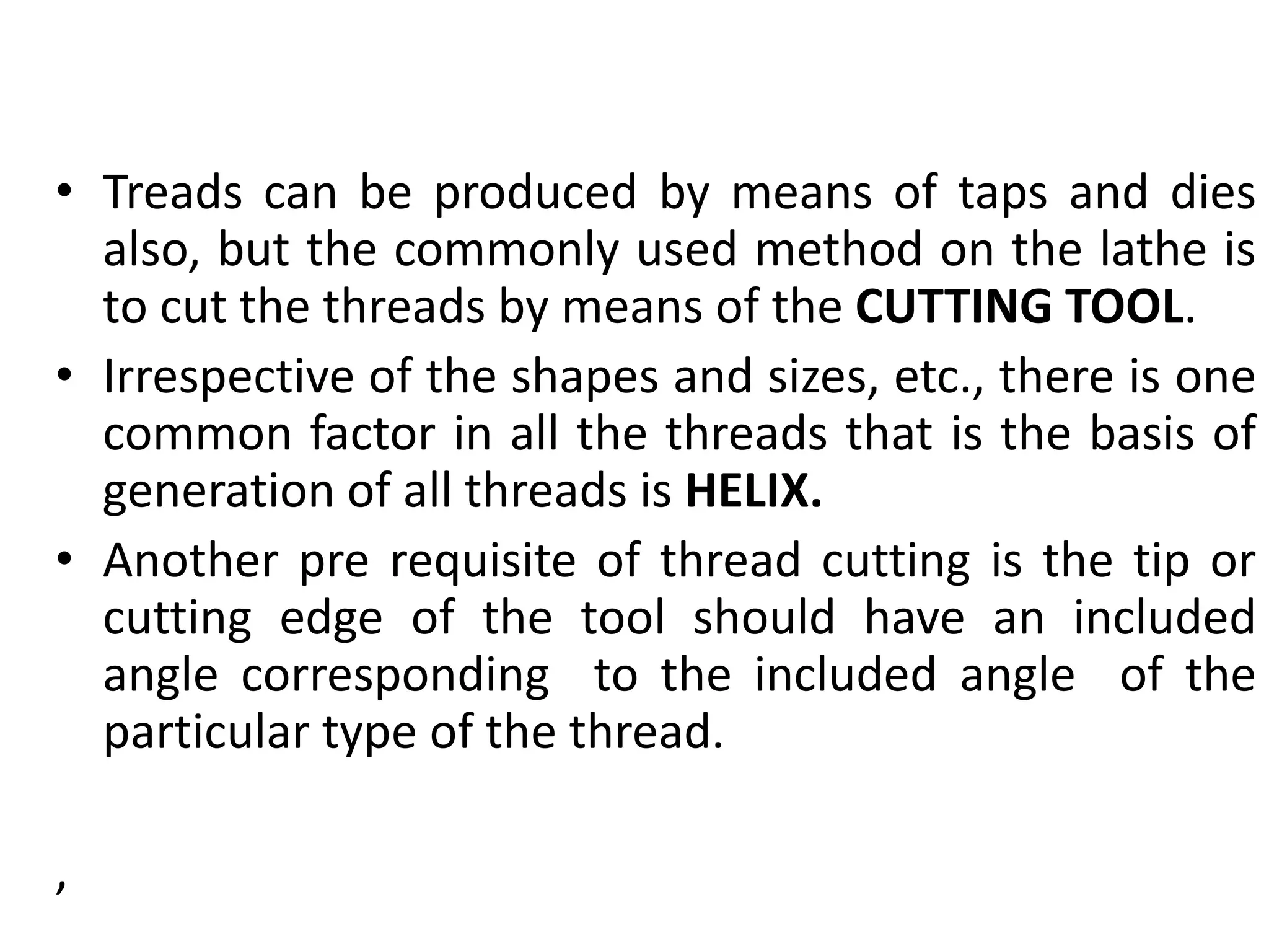 • Treads can be produced by means of taps and dies
also, but the commonly used method on the lathe is
to cut the threads by means of the CUTTING TOOL.
• Irrespective of the shapes and sizes, etc., there is one
common factor in all the threads that is the basis of
generation of all threads is HELIX.
• Another pre requisite of thread cutting is the tip or
cutting edge of the tool should have an included
angle corresponding to the included angle of the
particular type of the thread.
,
 