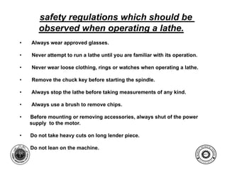 safety regulations which should be
       observed when operating a lathe.
                        p      g
•   Always wear approved glasses.

•   Never attempt to run a lathe until you are familiar with its operation
                                                                 operation.

•   Never wear loose clothing, rings or watches when operating a lathe.

•   Remove the chuck key before starting the spindle.

•   Always stop the lathe before taking measurements of any kind.

•   Always use a brush to remove chips.

•   Before mounting or removing accessories, always shut of the power
    supply to the motor.

•   Do not take heavy cuts on long lender piece.

                                                                                         G I NE ER I NG
•   Do not lean on the machine.                                                        EN               T




                                                                                  AL




                                                                                                       EC
                                                                          MECH NIC




                                                                                                         HNOLOGY
                                                                              A
                                                                                          MET

                                                                                   E              N




                                                                                                       T
                                                                              D
                                                                                       P A
                                                                                           R T ME
 