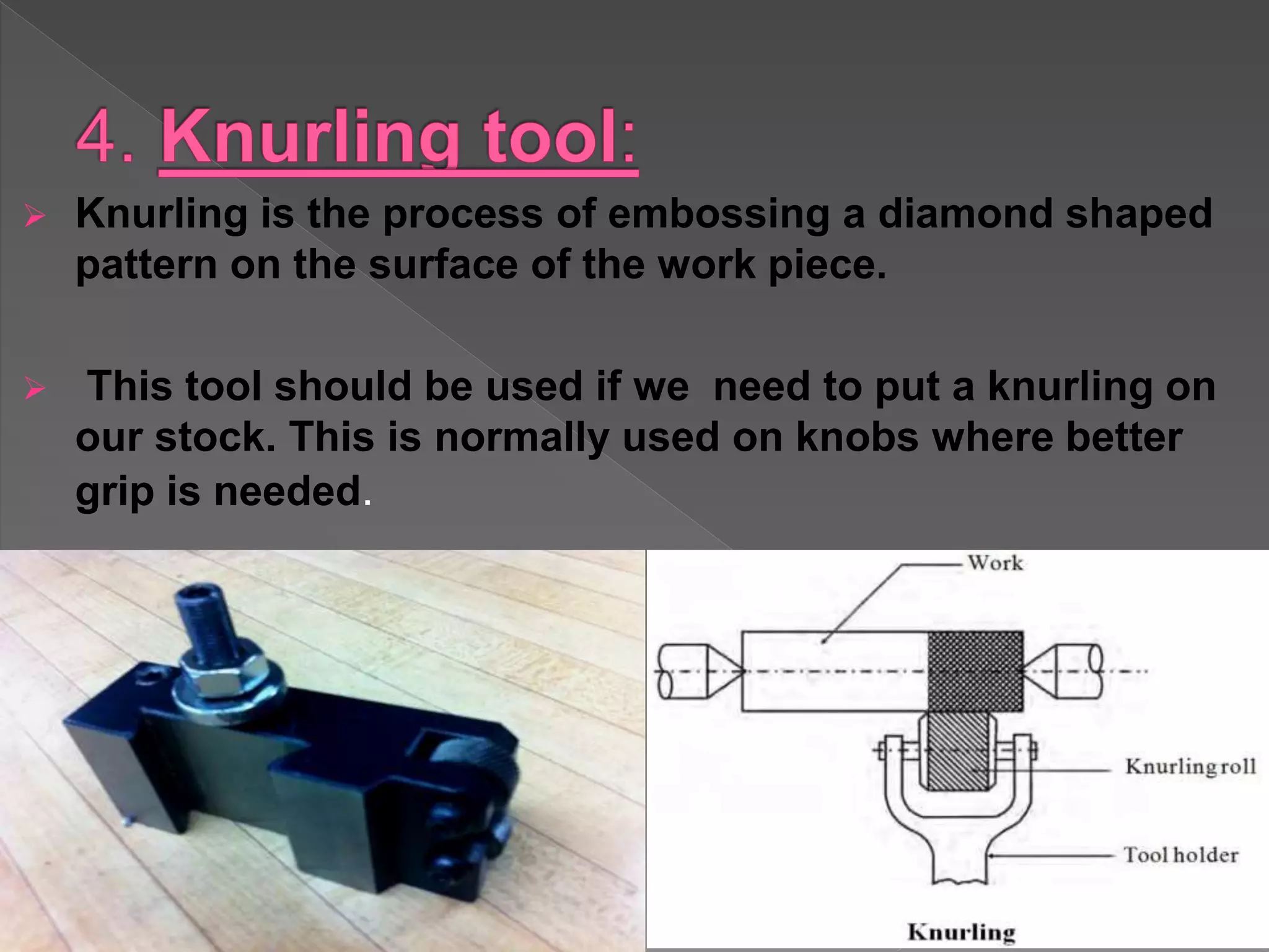  Knurling is the process of embossing a diamond shaped
pattern on the surface of the work piece.
 This tool should be used if we need to put a knurling on
our stock. This is normally used on knobs where better
grip is needed.
 