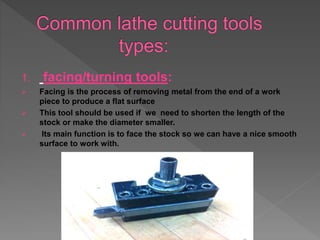1. facing/turning tools:
 Facing is the process of removing metal from the end of a work
piece to produce a flat surface
 This tool should be used if we need to shorten the length of the
stock or make the diameter smaller.
 Its main function is to face the stock so we can have a nice smooth
surface to work with.
 