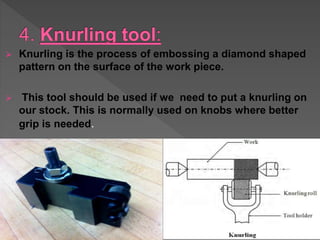  Knurling is the process of embossing a diamond shaped
pattern on the surface of the work piece.
 This tool should be used if we need to put a knurling on
our stock. This is normally used on knobs where better
grip is needed.
 