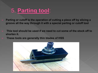  Parting or cutoff is the operation of cutting a piece off by slicing a
groove all the way through it with a special parting or cutoff tool
 This tool should be used if we need to cut some of the stock off to
shorten it.
 These tools are generally thin blades of HSS
 