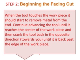 STEP 2: Beginning the Facing Cut
When the tool touches the work piece it
should start to remove metal from the
end. Continue advancing the tool until it
reaches the center of the work piece and
then crank the tool back in the opposite
direction (towards you) until it is back past
the edge of the work piece.
.
 