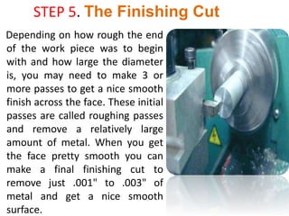 STEP 5. The Finishing Cut
Depending on how rough the end
of the work piece was to begin
with and how large the diameter
is, you may need to make 3 or
more passes to get a nice smooth
finish across the face. These initial
passes are called roughing passes
and remove a relatively large
amount of metal. When you get
the face pretty smooth you can
make a final finishing cut to
remove just .001" to .003" of
metal and get a nice smooth
surface.
 