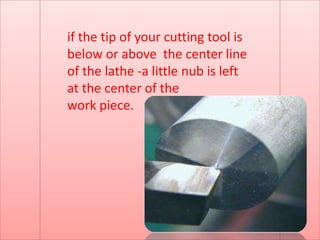 if the tip of your cutting tool is
below or above the center line
of the lathe -a little nub is left
at the center of the
work piece.
 