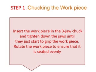 Insert the work piece in the 3-jaw chuck
and tighten down the jaws until
they just start to grip the work piece.
Rotate the work piece to ensure that it
is seated evenly
STEP 1 .Chucking the Work piece
 