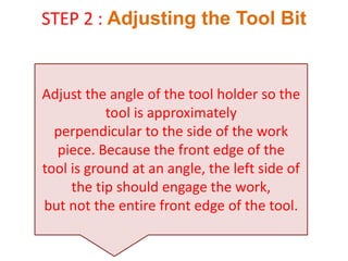 STEP 2 : Adjusting the Tool Bit
Adjust the angle of the tool holder so the
tool is approximately
perpendicular to the side of the work
piece. Because the front edge of the
tool is ground at an angle, the left side of
the tip should engage the work,
but not the entire front edge of the tool.
 