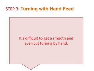 It's difficult to get a smooth and
even cut turning by hand.
STEP 3: Turning with Hand Feed
 