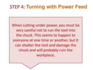 When cutting under power, you must be
very careful not to run the tool into
the chuck. This seems to happen to
everyone at one time or another, but it
can shatter the tool and damage the
chuck and will probably ruin the
workpiece.
STEP 4: Turning with Power Feed
 