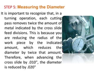 It is important to recognize that, in a
turning operation, each cutting
pass removes twice the amount of
metal indicated by the cross slide
feed divisions. This is because you
are reducing the radius of the
work piece by the indicated
amount, which reduces the
diameter by twice that amount.
Therefore, when advancing the
cross slide by .010", the diameter
is reduced by .020"
STEP 5: Measuring the Diameter
 