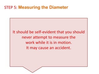 It should be self-evident that you should
never attempt to measure the
work while it is in motion.
It may cause an accident.
STEP 5: Measuring the Diameter
 