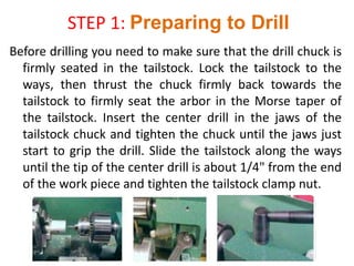 STEP 1: Preparing to Drill
Before drilling you need to make sure that the drill chuck is
firmly seated in the tailstock. Lock the tailstock to the
ways, then thrust the chuck firmly back towards the
tailstock to firmly seat the arbor in the Morse taper of
the tailstock. Insert the center drill in the jaws of the
tailstock chuck and tighten the chuck until the jaws just
start to grip the drill. Slide the tailstock along the ways
until the tip of the center drill is about 1/4" from the end
of the work piece and tighten the tailstock clamp nut.
 