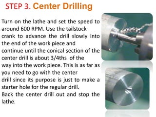STEP 3. Center Drilling
Turn on the lathe and set the speed to
around 600 RPM. Use the tailstock
crank to advance the drill slowly into
the end of the work piece and
continue until the conical section of the
center drill is about 3/4ths of the
way into the work piece. This is as far as
you need to go with the center
drill since its purpose is just to make a
starter hole for the regular drill.
Back the center drill out and stop the
lathe.
 