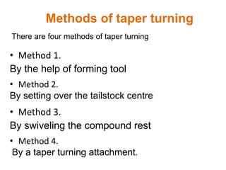 There are four methods of taper turning
Methods of taper turning
• Method 1.
By the help of forming tool
• Method 2.
By setting over the tailstock centre
• Method 3.
By swiveling the compound rest
• Method 4.
By a taper turning attachment.
 