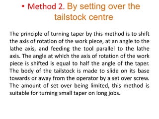 • Method 2. By setting over the
tailstock centre
The principle of turning taper by this method is to shift
the axis of rotation of the work piece, at an angle to the
lathe axis, and feeding the tool parallel to the lathe
axis. The angle at which the axis of rotation of the work
piece is shifted is equal to half the angle of the taper.
The body of the tailstock is made to slide on its base
towards or away from the operator by a set over screw.
The amount of set over being limited, this method is
suitable for turning small taper on long jobs.
 