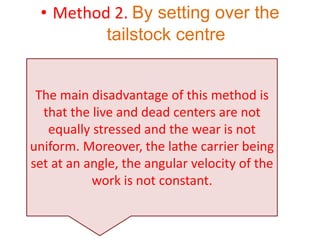 • Method 2. By setting over the
tailstock centre
The main disadvantage of this method is
that the live and dead centers are not
equally stressed and the wear is not
uniform. Moreover, the lathe carrier being
set at an angle, the angular velocity of the
work is not constant.
 
