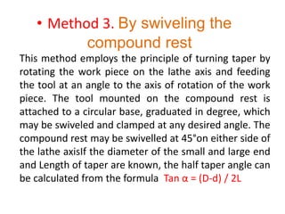 • Method 3. By swiveling the
compound rest
This method employs the principle of turning taper by
rotating the work piece on the lathe axis and feeding
the tool at an angle to the axis of rotation of the work
piece. The tool mounted on the compound rest is
attached to a circular base, graduated in degree, which
may be swiveled and clamped at any desired angle. The
compound rest may be swivelled at 45°on either side of
the lathe axisIf the diameter of the small and large end
and Length of taper are known, the half taper angle can
be calculated from the formula Tan α = (D-d) / 2L
 