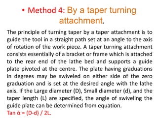 • Method 4: By a taper turning
attachment.
The principle of turning taper by a taper attachment is to
guide the tool in a straight path set at an angle to the axis
of rotation of the work piece. A taper turning attachment
consists essentially of a bracket or frame which is attached
to the rear end of the lathe bed and supports a guide
plate pivoted at the centre. The plate having graduations
in degrees may be swiveled on either side of the zero
graduation and is set at the desired angle with the lathe
axis. If the Large diameter (D), Small diameter (d), and the
taper length (L) are specified, the angle of swiveling the
guide plate can be determined from equation.
Tan ά = (D-d) / 2L.
 