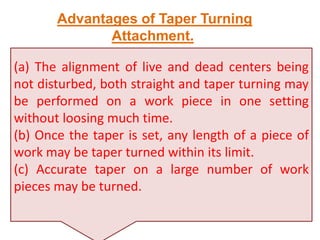 (a) The alignment of live and dead centers being
not disturbed, both straight and taper turning may
be performed on a work piece in one setting
without loosing much time.
(b) Once the taper is set, any length of a piece of
work may be taper turned within its limit.
(c) Accurate taper on a large number of work
pieces may be turned.
Advantages of Taper Turning
Attachment.
 