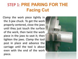 STEP 1: PRE PARING FOR THE
Facing Cut
Clamp the work piece tightly in
the 3-jaw chuck. To get the work
properly centered, close the jaws
until they just touch the surface
of the work, then twist the work
piece in the jaws to seat it; then
tighten the jaws. Clamp the tool
post in place and advance the
carriage until the tool is about
even with the end of the work
piece.
 