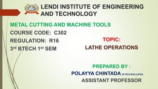 LENDI INSTITUTE OF ENGINEERING
AND TECHNOLOGY
METAL CUTTING AND MACHINE TOOLS
COURSE CODE: C302
REGULATION: R16
3rd BTECH 1st SEM
PREPARED BY :
POLAYYA CHINTADA M.TECH,M.B.A,(PhD)
ASSISTANT PROFESSOR
TOPIC:
LATHE OPERATIONS
 