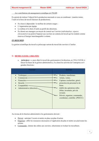 Résumé mangement S2 Master SEMC réalisé par : Kamal DAZIA
2
Les contributions du management scientifique de TYLOR :
Il a permit de réaliser l’objectif de la production maximale et ceux en combinant :{matière traiter,
l’outil et la force de travail (facteurs de productions).
➢ Il a réussi à déposséder le meilleur de certains usages :
• L’organisation par équipe.
• Le rythme et le choix d’outils au profit des directions.
• Il a donné aux managers un moyen de control sur l’ouvrier (individualiser, séparer,
chronométrer) au point d’imposer aux ouvriers un contenu de travail qui les rendent comme
réserves d’énergie interchangeable à volante.
EN RESUMER :
La gestion scientifique du travail se préoccupe surtout du travail des ouvriers à l’atelier.
2) HENRY FAYOL=>1841-1925)
a. (principes) : a pour objet le travail des gestionnaires à la direction, en 1916, FAYOL à
lancer les bases de la gestion administrative, il a classé les activités de l’entreprise en 6
grandes fonctions :
Au niveau de la fonction administrative les gestionnaires doivent :
• Prévoir : anticiper l’avenir et mettre en place un plan d’action.
• Organiser : offrir les ressources nécessaires à l’application du plan et mettre sur pied toutes les
actions.
• Commander : donner des ordres aux ouvriers, sélectionner et évaluer les travailleurs.
Fonction Activités
• Techniques.
• Commercial.
• Financière.
• Sécurité.
• Comptabilité.
• Administrative (direction).
• Produire, transformer.
• Achats, ventes.
• Capitaux (rechercher, gérer).
• protection du personnel et de
biens.
• établir des opérations telles
(bilan, inventaire, prix de
revient).
• Prévoir, organiser, commander,
coordonner, contrôler. (POCCC)
 