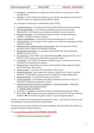Résumé mangement S2 Master SEMC réalisé par : Kamal DAZIA
3
• Coordonner : c’est harmoniser et intégrer les activités et faire de sorte que tout les efforts
converge un but.
• Contrôler : le travail qui doit être conforme à ce qui a été prévu par rapport aux réalisations et
faire de sorte que l’on s’approche du plan établie par ailleurs.
Les 14 principes à respecter par un administrateur (selon FAYOL) :
• La division du travail : est d’ordre naturel, elle permet de produire d’une manière rationnel
• Autorité-responsabilité : c’est le droit de commander et le pouvoir de se faire obéir.
Responsabilité : c’est la sanction qui récompense ou pénalise l’exercice du pouvoir.
• Principe de discipline : c’est l’ensemble des signes d’extérieur de respect (obéissance,
assiduité,…) assuré par les agents (ouvriers).
• Unité de commandement : un agent ne doit recevoir des ordres que d’un seul chef.
• Unité de direction : par ce principe, FAYOL signifie un seul chef et un seul programme relatif
à plusieurs opérateurs.
• Subordination de l’intérêt personnel à l’intérêt général : dans une organisation l’intérêt
particulier ne doit l’emporter sur l’intérêt de l’entreprise.
• Rémunération du personnel : par ce principe l’auteur défend l’idée d’une rémunération
équitable (au prix du service).
• La centralisation : pour FAYOL c’est un fait d’ordre naturel convergence des flux vers la
direction et celle-ci parte encore d’autres flux (sous forme d’ordres).
• La hiérarchie : selon FAYOL, elle présente un double avantage : la transmission est assurer ;
le principe de commandement est respecter.
• Principe d’ordre : chaque chose est à ça place (ordre matériel) et chaque agent est à la place
qui lui a été assigné (ordre social).
• Principe d’équité : c’est à la fois de la bienveillance et de la justice.
• Stabilité du personnel : pour le respect de ce principe, il faudra inviter l’ouvrier à une tache
déterminer et lui accorder du temps pour qu’il soit capable de la remplir adéquatement.
• Principe d’initiative : c’est la liberté de proposer et d’exécuter.
• Union du personnel : c’est l’harmonie entre agents d’entreprises qui fera leurs forces. La
réalisation de cette harmonie dépend de 3 moyens :
• Application du principe d’unité de commandement ; diviser pour Reigner et utiliser des
communications écrites de façon rationnel.
b. Quelques limites de FAYOL :
➢ Points forts : le management actuel fait référence aux fondements théoriques de FAYOL
➢ Points faibles : les principes retenus sont uniquement ceux allant vers l’idée du rentabilisme
unilatéral ; il s’est fondé sur la qualité « naturel » ce qui est longtemps dépassé.
FAYOL s’est fondé sur la division du travail, la hiérarchie, l’ordre…, pour assoir sa vision. Or ce type
de rattachement n’est plus valable dans les temps modernes.
Son œuvre est conçu comme universel et à caractère scientifique, alors qu’en réalité elle n’était qu’un
cas particulier pour une époque déterminer.
3) Le courant bureaucratique (MAX WEBER=>1864-1920).
a- Fondement de la pensée administrative moderne.
 