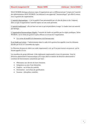 Résumé mangement S2 Master SEMC réalisé par : Kamal DAZIA
4
MAX WEBER distingue plusieurs types d’organisations qui se différencient par l’origine de l’autorité
des administrateurs.MAX WEBER s’est intéressé à une approche" bureaucratique" qui allait le mieux
avec la gestion des organisations.
L’autorité charismatique : c’est la qualité d’une personnalité qui a le don de plaire et de s’imposer,
dans ce type d’organisation l’autorité repose sur une seule personne.
L’autorité traditionnel : elle est basé sur tout ce qui est précèdent et usage. Le leader tient son autorité
par héritage.
L’organisation bureaucratique (légale), l’autorité du leader est justifiée par les règles juridiques. Selon
WEBER c’est la forme de gestion la plus efficace au niveau de l’organisation.
b- Les vertus du modèle de domination et de bureaucratie.
Il est fondé sur le droit : l’administrateur dans le cadre de la gestion fera appelle à tout les éléments
décides par la loi et l’ensemble des règles.
Le Directeur du pouvoir obéit à un ordre impersonnel c.à.d. qu’il ne peut exercer son pouvoir qu’en
faisant appelle à la loi.
Les membres du group obéissant à des règlements impersonnels et non à la personne. Ainsi la
direction administrative bureaucratique est le type idéal en matière de direction administrative
constitué de fonctionnaires caractérisés par leurs :
• Obéissance aux devoirs de leurs fonctions.
• Intégration au sein d’une hiérarchie.
• Emplois : sur la base de contrôle.
• Nomination : sur la base de qualification.
• Soumise : (discipline, contrôle)
 